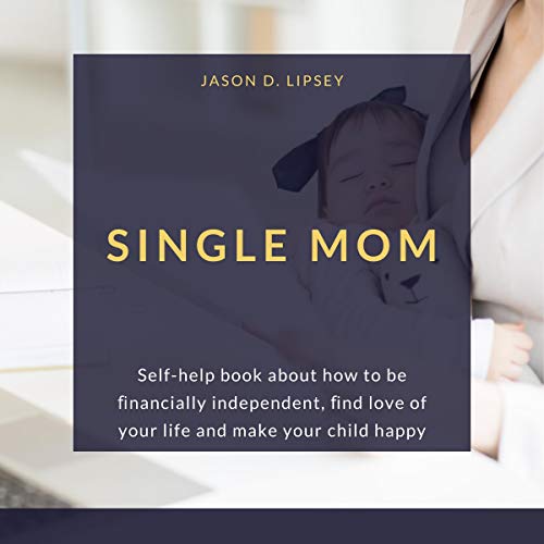 Single Mom Self-Help Book About How to Be Financially Independent, and Love of Your Life and Make Your Child Happy By Jason D. Lipsey Single Mom Self-Help Book About How to Be Financially Independent, and Love of Your Life and Make Your Child Happy By Jason D. Lipsey